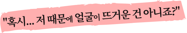 혹시...저 때문에 얼굴이 뜨거운 건 아니죠?