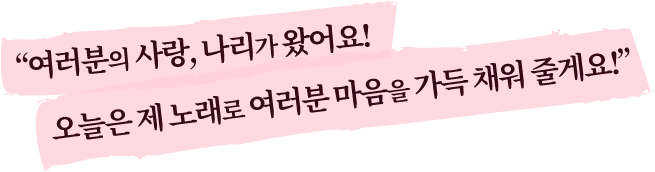 여러분의 사랑, 나리가 왔어요! 오늘은 제 노래로 여러분 마음을 가득 채워 줄게요!