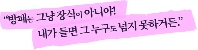 방패는 그냥 장식이 아니야! 내가 들면 그 누구도 넘지 못하거든.